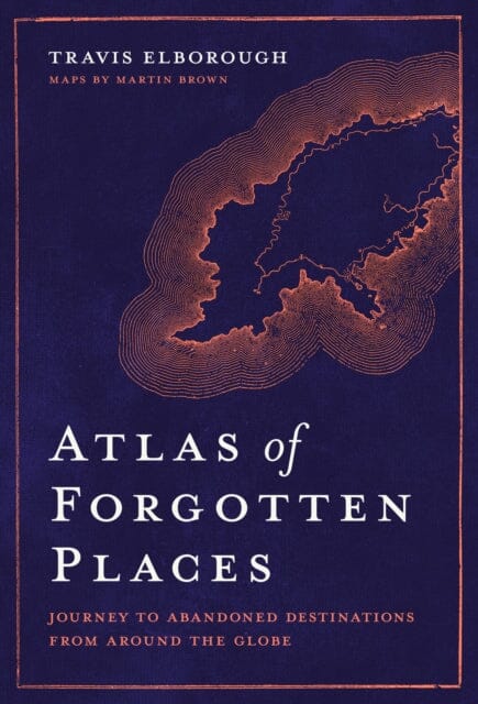 Atlas of Forgotten Places: Journey to Abandoned Destinations from Around the Globe by Travis Elborough Extended Range White Lion Publishing
