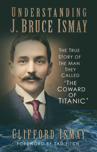 Understanding J. Bruce Ismay: The True Story of the Man They Called 'The Coward of Titanic' by Clifford Ismay Extended Range The History Press Ltd